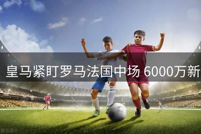 皇马紧盯罗马法国中场 6000万新星成冬窗引援目标